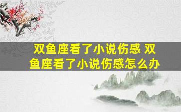 双鱼座看了小说伤感 双鱼座看了小说伤感怎么办
